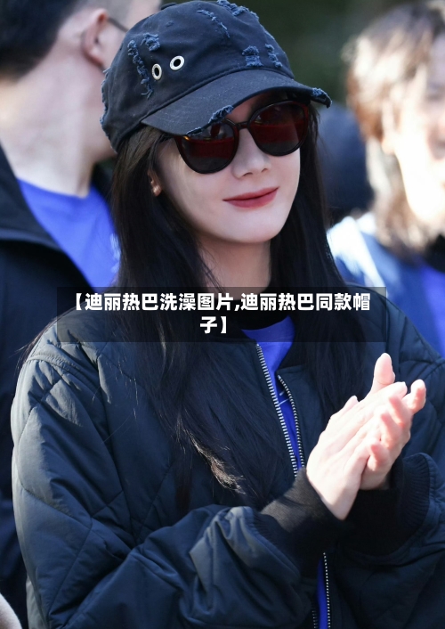 【迪丽热巴洗澡图片,迪丽热巴同款帽子】-第3张图片