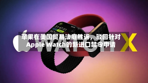 苹果在美国贸易法庭胜诉	，驳回针对Apple Watch的新进口禁令申请-第1张图片