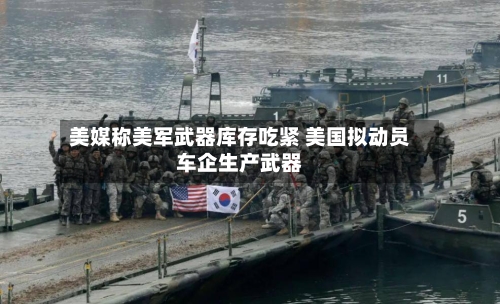 美媒称美军武器库存吃紧 美国拟动员车企生产武器-第1张图片