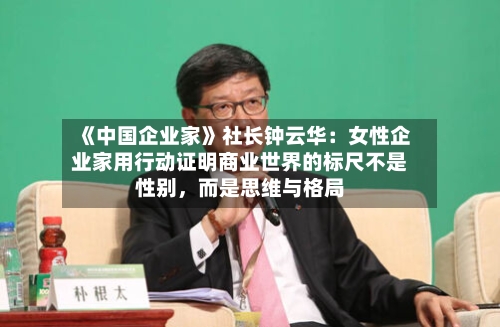 《中国企业家》社长钟云华：女性企业家用行动证明商业世界的标尺不是性别	，而是思维与格局-第1张图片