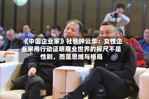 《中国企业家》社长钟云华：女性企业家用行动证明商业世界的标尺不是性别，而是思维与格局-第2张图片