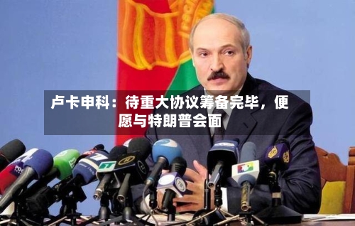 卢卡申科：待重大协议筹备完毕，便愿与特朗普会面-第1张图片