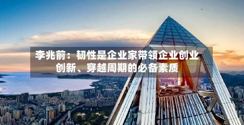 李兆前：韧性是企业家带领企业创业创新、穿越周期的必备素质-第1张图片