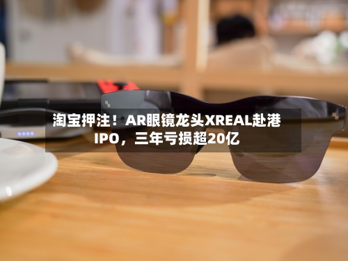 淘宝押注！AR眼镜龙头XREAL赴港IPO，三年亏损超20亿-第2张图片