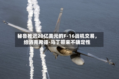 秘鲁推迟20亿美元的F-16战机交易	，给洛克希德·马丁带来不确定性-第1张图片