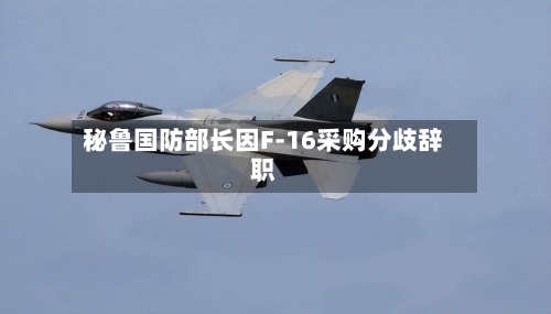 秘鲁国防部长因F-16采购分歧辞职-第1张图片