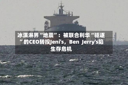 冰淇淋界“地震”：被联合利华“驱逐”的CEO转投Jeni's，Ben  Jerry's陷生存危机-第1张图片