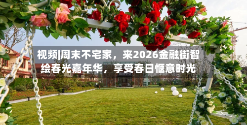 视频|周末不宅家，来2026金融街智绘春光嘉年华，享受春日惬意时光-第2张图片