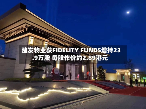 建发物业获FIDELITY FUNDS增持23.9万股 每股作价约2.89港元-第2张图片