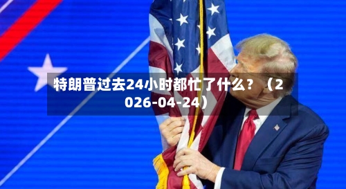 特朗普过去24小时都忙了什么？（2026-04-24）-第3张图片