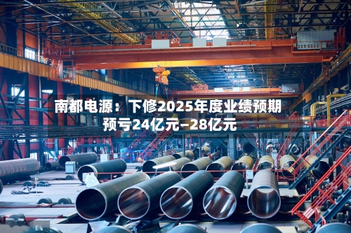 南都电源：下修2025年度业绩预期 预亏24亿元—28亿元-第1张图片