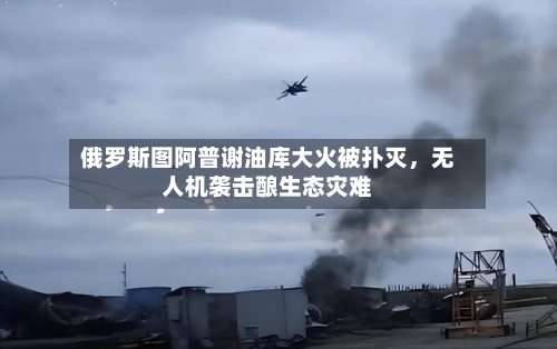 俄罗斯图阿普谢油库大火被扑灭，无人机袭击酿生态灾难-第1张图片