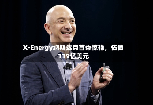 X-Energy纳斯达克首秀惊艳	，估值119亿美元-第3张图片