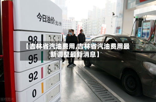 【吉林省汽油费用,吉林省汽油费用最新调整最新消息】-第1张图片