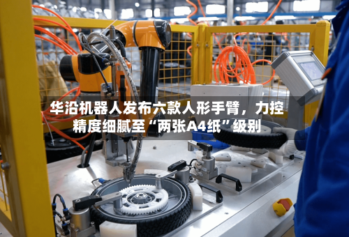 华沿机器人发布六款人形手臂，力控精度细腻至“两张A4纸	”级别-第1张图片