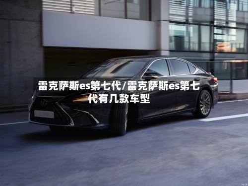 雷克萨斯es第七代/雷克萨斯es第七代有几款车型-第1张图片