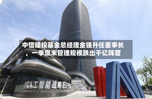 中信建投基金总经理金强升任董事长，一季度末管理规模跌出千亿阵营-第2张图片