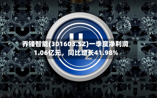 乔锋智能(301603.SZ)一季度净利润1.06亿元	，同比增长41.98%-第1张图片