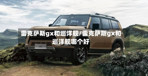 雷克萨斯gx和巡洋舰/雷克萨斯gx和巡洋舰哪个好-第1张图片