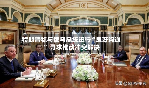 特朗普称与俄乌总统进行“良好沟通” 寻求推动冲突解决-第2张图片