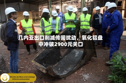 几内亚出口削减传闻扰动，氧化铝盘中冲破2900元关口-第2张图片