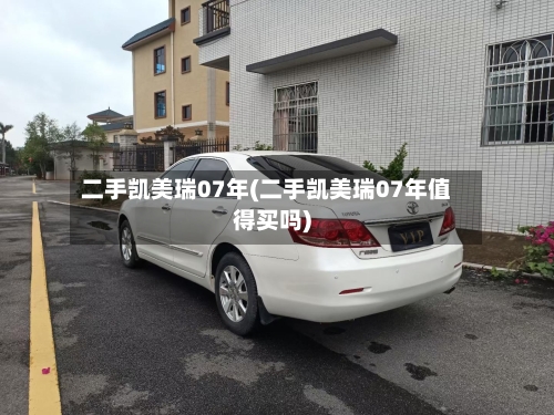 二手凯美瑞07年(二手凯美瑞07年值得买吗)-第3张图片