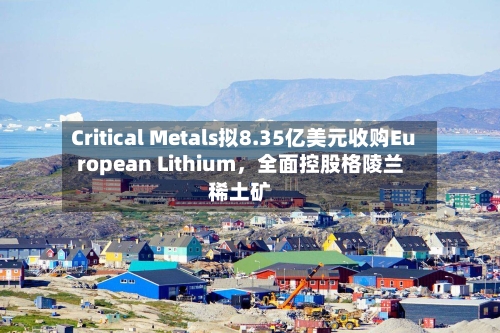 Critical Metals拟8.35亿美元收购European Lithium	，全面控股格陵兰稀土矿-第1张图片