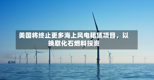 美国将终止更多海上风电租赁项目，以换取化石燃料投资-第1张图片