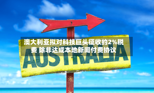 澳大利亚拟对科技巨头征收约2%税费 除非达成本地新闻付费协议-第1张图片
