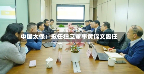 中国太保：拟任独立董事黄锦文离任-第1张图片