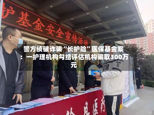 警方侦破诈骗“长护险”医保基金案：一护理机构勾结评估机构骗取300万元-第2张图片