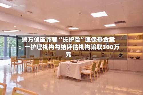 警方侦破诈骗“长护险”医保基金案：一护理机构勾结评估机构骗取300万元-第3张图片