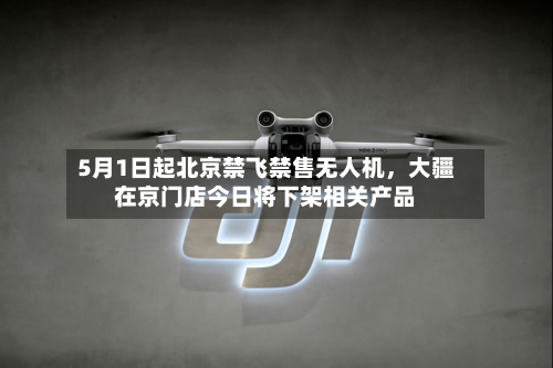 5月1日起北京禁飞禁售无人机，大疆在京门店今日将下架相关产品-第2张图片