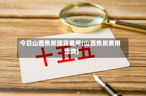 今日山西焦炭现货费用(山西焦炭费用走势)-第2张图片