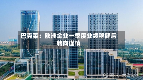 巴克莱：欧洲企业一季度业绩稳健后转向谨慎-第1张图片