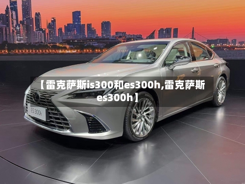 【雷克萨斯is300和es300h,雷克萨斯es300h】-第2张图片