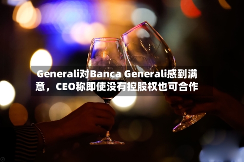 Generali对Banca Generali感到满意，CEO称即使没有控股权也可合作-第1张图片