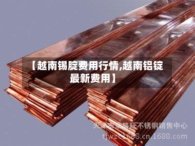 【越南锡腚费用行情,越南铝锭最新费用】-第1张图片