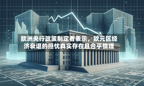 欧洲央行政策制定者表示，欧元区经济衰退的担忧真实存在且合乎情理-第1张图片