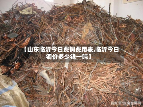 【山东临沂今日费铜费用表,临沂今日铜价多少钱一吨】-第1张图片