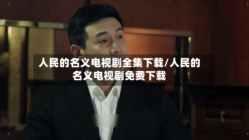 人民的名义电视剧全集下载/人民的名义电视剧免费下载-第2张图片
