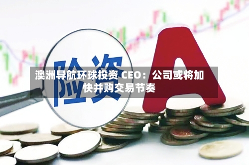 澳洲导航环球投资 CEO：公司或将加快并购交易节奏-第2张图片