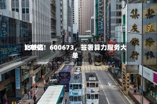 比较高190亿！600673，签署算力服务大单-第1张图片