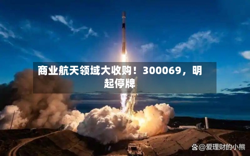 商业航天领域大收购！300069，明起停牌-第3张图片