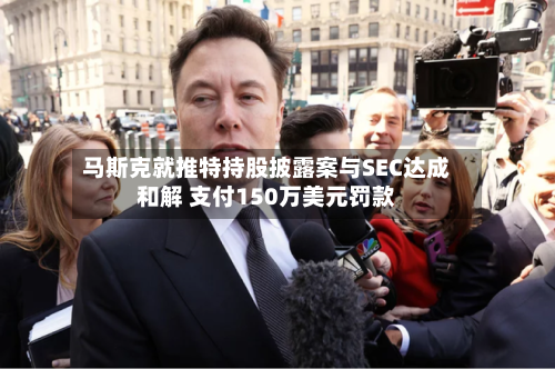 马斯克就推特持股披露案与SEC达成和解 支付150万美元罚款-第2张图片