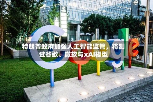特朗普政府加强人工智能监管，将测试谷歌、微软与xAI模型-第1张图片