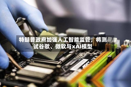 特朗普政府加强人工智能监管	，将测试谷歌、微软与xAI模型-第2张图片