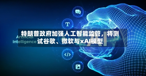 特朗普政府加强人工智能监管	，将测试谷歌	、微软与xAI模型-第3张图片