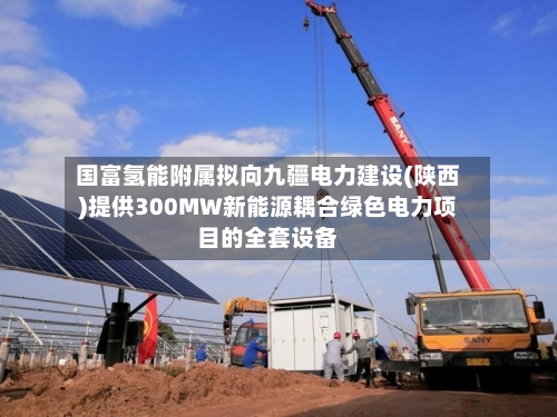 国富氢能附属拟向九疆电力建设(陕西)提供300MW新能源耦合绿色电力项目的全套设备-第2张图片