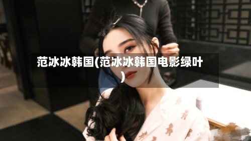 范冰冰韩国(范冰冰韩国电影绿叶)-第2张图片